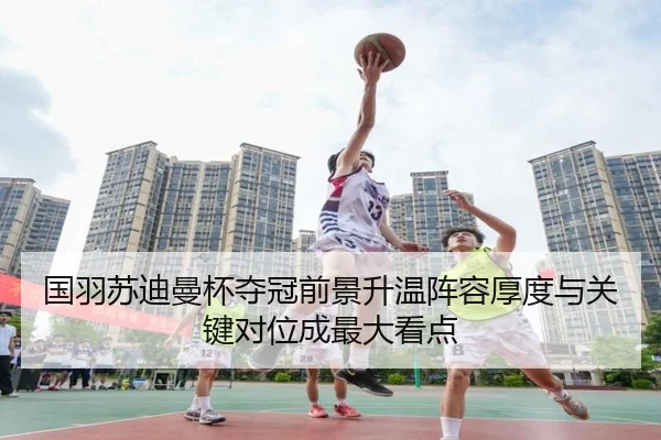 国羽苏迪曼杯夺冠前景升温阵容厚度与关键对位成最大看点（huatihui）